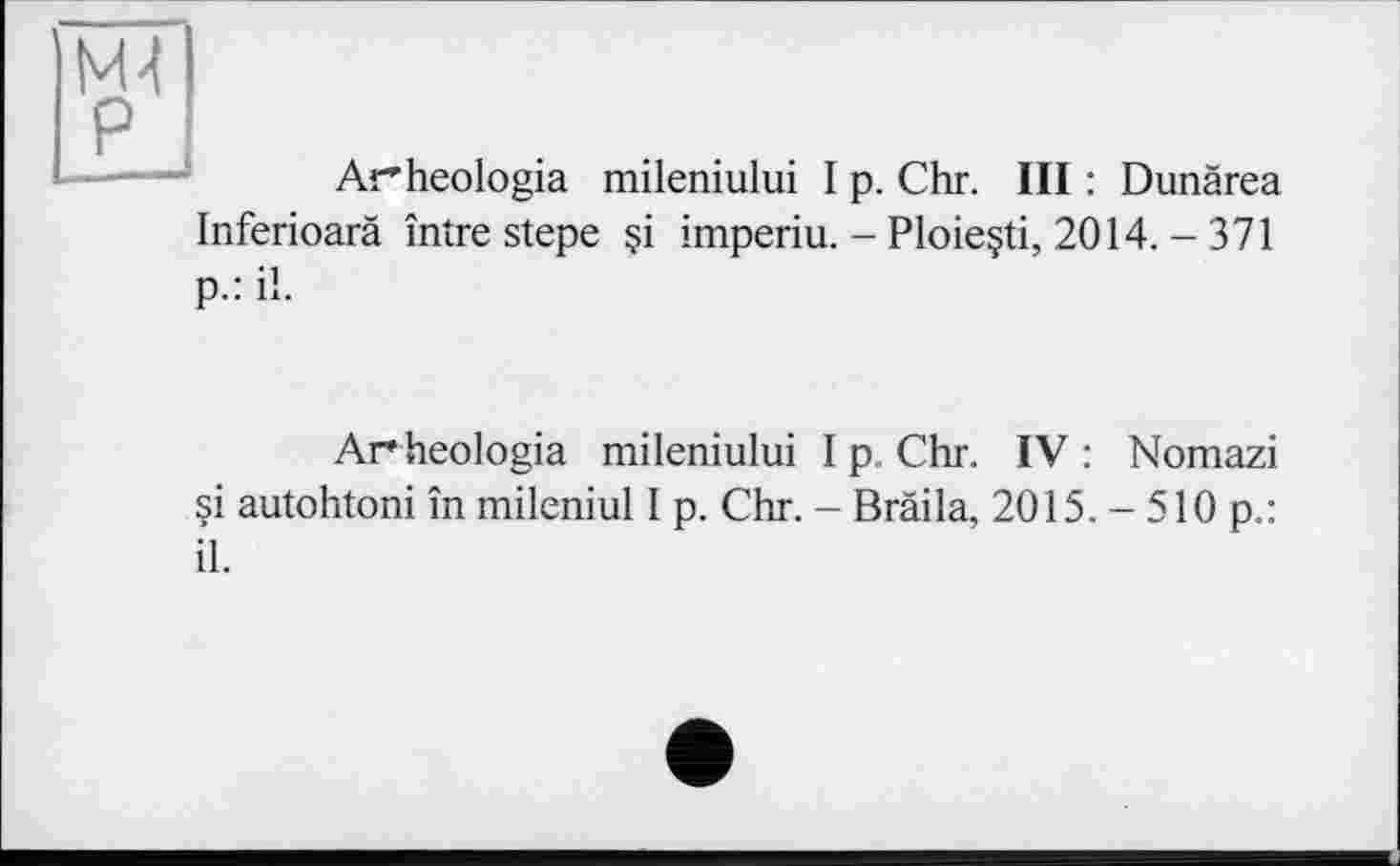 ﻿М4 P
Arheologia mileniului I p. Chr. III : Dunärea Inferioarä între stepe $i imperiu. - Ploie§ti, 2014. - 371 p.: il.
Ar heologia mileniului I p. Chr. IV : Nomazi si autohtoni în mileniul I p. Chr. - Bräila, 2015.-510 p.: il.